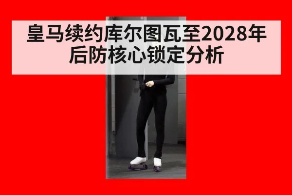 皇马续约库尔图瓦至2028年后防核心锁定分析 | nine game