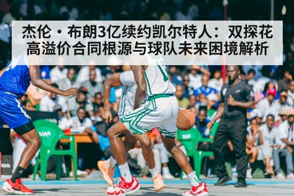 杰伦·布朗3亿续约凯尔特人：双探花高溢价合同根源与球队未来困境解析