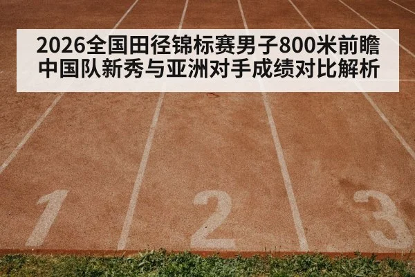 2026全国田径锦标赛男子800米前瞻 中国队新秀与亚洲对手成绩对比解析